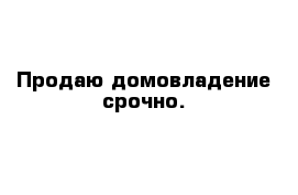 Продаю домовладение срочно.